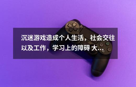 沉迷游戏造成个人生活,社会交往以及工作,学习上的障碍. 大致意思英语翻译-第1张-游戏信息-龙启网