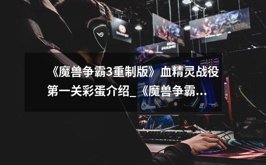 《魔兽争霸3重制版》血精灵战役第一关彩蛋介绍_《魔兽争霸3重制版》血精灵战役第一关彩蛋是什么-第1张-游戏信息-龙启网