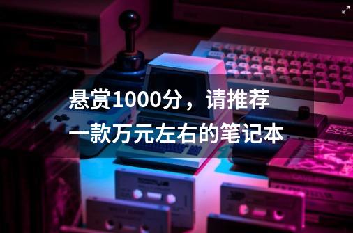 悬赏1000分，请推荐一款万元左右的笔记本-第1张-游戏信息-龙启网