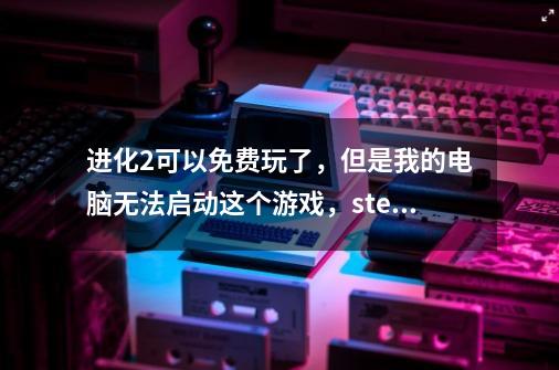 进化2可以免费玩了,但是我的电脑无法启动这个游戏,steam里每次点了游-第1张-游戏信息-龙启网