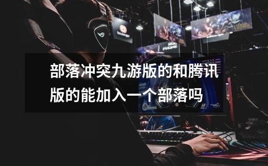 部落冲突九游版的和腾讯版的能加入一个部落吗-第1张-游戏信息-龙启网