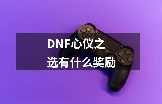 DNF心仪之选有什么奖励-第1张-游戏信息-龙启网