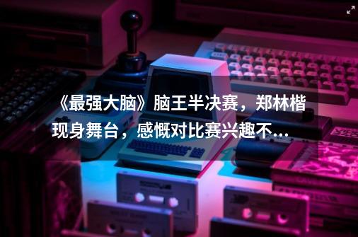 《最强大脑》脑王半决赛,郑林楷现身舞台,感慨对比赛兴趣不高,为什么-第1张-游戏信息-龙启网
