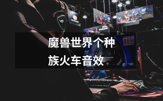 魔兽世界个种族火车音效-第1张-游戏信息-龙启网