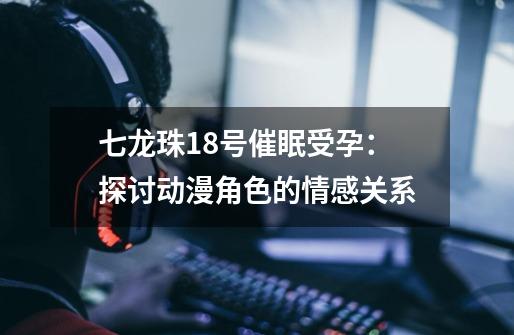 七龙珠18号催眠受孕:探讨动漫角色的情感关系-第1张-游戏信息-龙启网