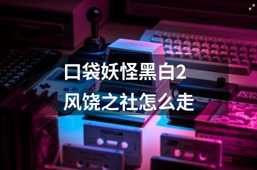 口袋妖怪黑白2风饶之社怎么走-第1张-游戏信息-龙启网