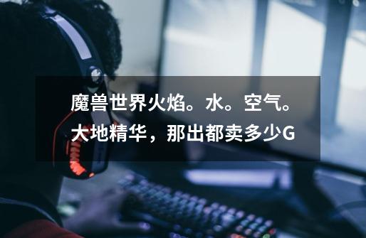 魔兽世界火焰。水。空气。大地精华，那出都卖多少G-第1张-游戏信息-龙启网