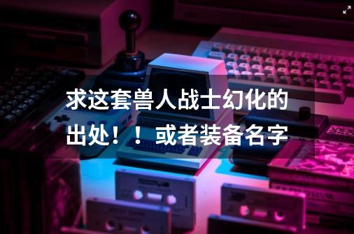 求这套兽人战士幻化的出处！！或者装备名字-第1张-游戏信息-龙启网