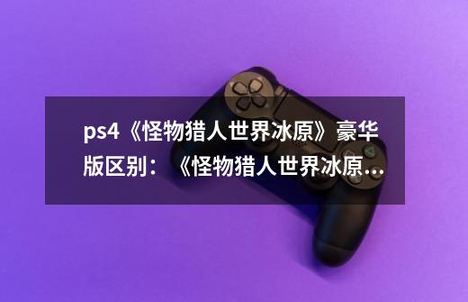 ps4《怪物猎人世界冰原》豪华版区别:《怪物猎人世界冰原》豪华版升级内容详解-第1张-游戏信息-龙启网