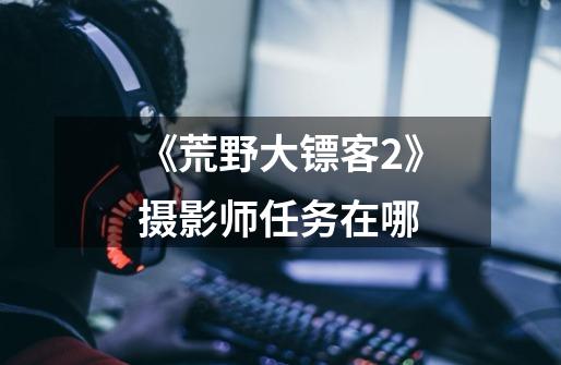 《荒野大镖客2》摄影师任务在哪-第1张-游戏信息-龙启网