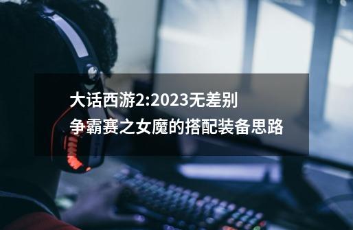大话西游2:2023无差别争霸赛之女魔的搭配装备思路-第1张-游戏信息-龙启网