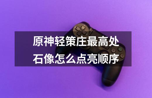 原神轻策庄最高处石像怎么点亮顺序-第1张-游戏信息-龙启网