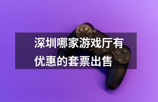 深圳哪家游戏厅有优惠的套票出售-第1张-游戏信息-龙启网