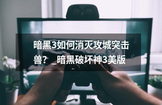 暗黑3如何消灭攻城突击兽?_暗黑破坏神3美版-第1张-游戏信息-龙启网
