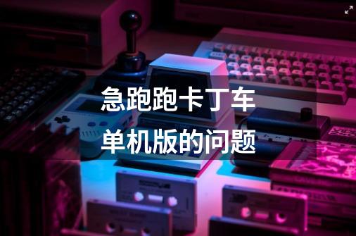 急跑跑卡丁车单机版的问题-第1张-游戏信息-龙启网