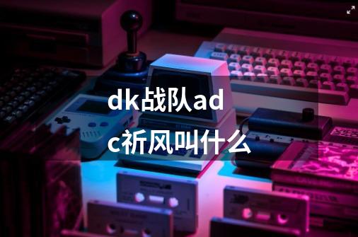 dk战队adc祈风叫什么-第1张-游戏信息-龙启网
