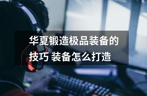 华夏锻造极品装备的技巧 装备怎么打造-第1张-游戏信息-龙启网