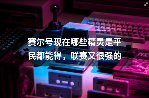 赛尔号现在哪些精灵是平民都能得,联赛又很强的-第1张-游戏信息-龙启网