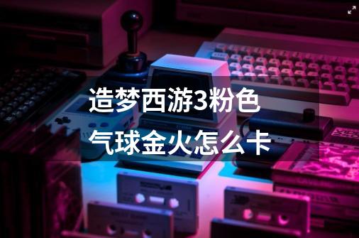 造梦西游3粉色气球金火怎么卡-第1张-游戏信息-龙启网