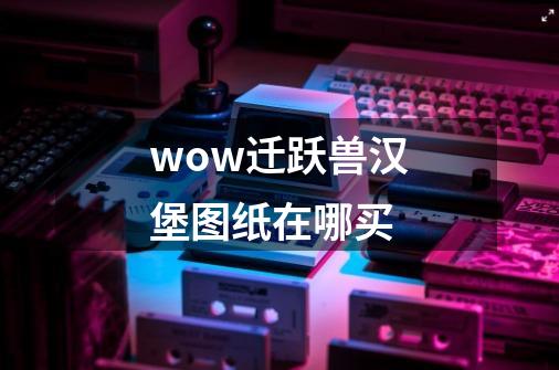 wow迁跃兽汉堡图纸在哪买-第1张-游戏信息-龙启网