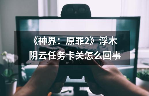 《神界:原罪2》浮木阴云任务卡关怎么回事-第1张-游戏信息-龙启网