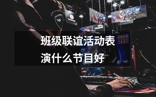 班级联谊活动表演什么节目好-第1张-游戏信息-龙启网