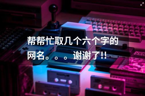 帮帮忙取几个六个字的网名。。。谢谢了!!-第1张-游戏信息-龙启网