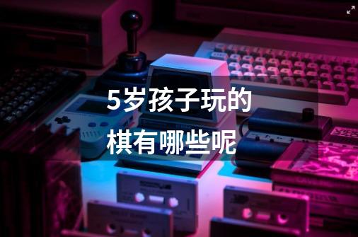 5岁孩子玩的棋有哪些呢-第1张-游戏信息-龙启网
