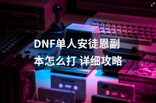 DNF单人安徒恩副本怎么打 详细攻略-第1张-游戏信息-龙启网