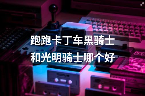 跑跑卡丁车黑骑士和光明骑士哪个好-第1张-游戏信息-龙启网