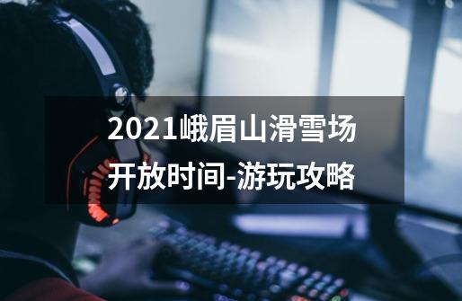 2021峨眉山滑雪场开放时间-游玩攻略-第1张-游戏信息-龙启网