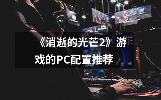 《消逝的光芒2》游戏的PC配置推荐-第1张-游戏信息-龙启网