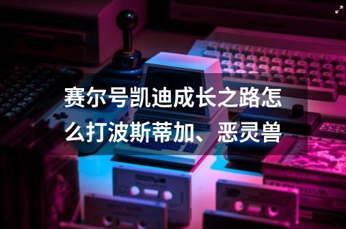 赛尔号凯迪成长之路怎么打波斯蒂加、恶灵兽-第1张-游戏信息-龙启网