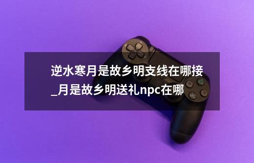 逆水寒月是故乡明支线在哪接_月是故乡明送礼npc在哪-第1张-游戏信息-龙启网