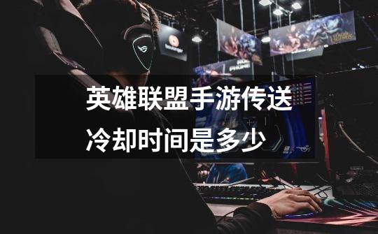 英雄联盟手游传送冷却时间是多少-第1张-游戏信息-龙启网