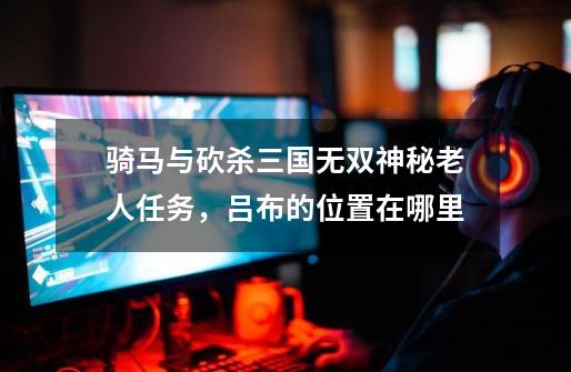 骑马与砍杀三国无双神秘老人任务,吕布的位置在哪里-第1张-游戏信息-龙启网
