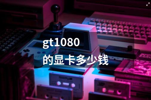gt1080的显卡多少钱-第1张-游戏信息-龙启网