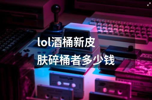 lol酒桶新皮肤碎桶者多少钱-第1张-游戏信息-龙启网