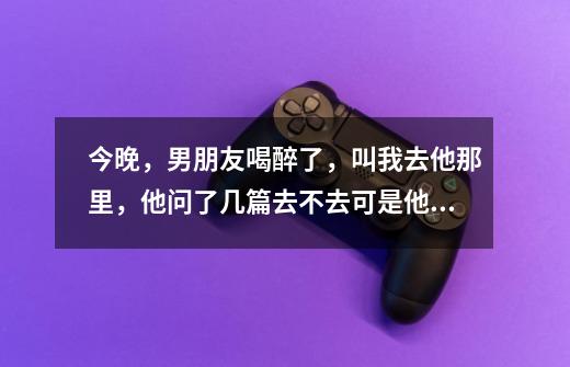 今晚,男朋友喝醉了,叫我去他那里,他问了几篇去不去可是他在宾馆,我说我去。。。他还有个兄弟在。。。-第1张-游戏信息-龙启网