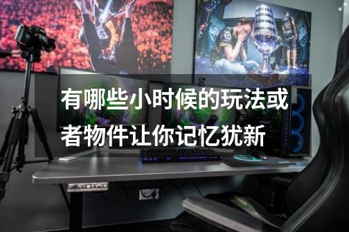 有哪些小时候的玩法或者物件让你记忆犹新-第1张-游戏信息-龙启网