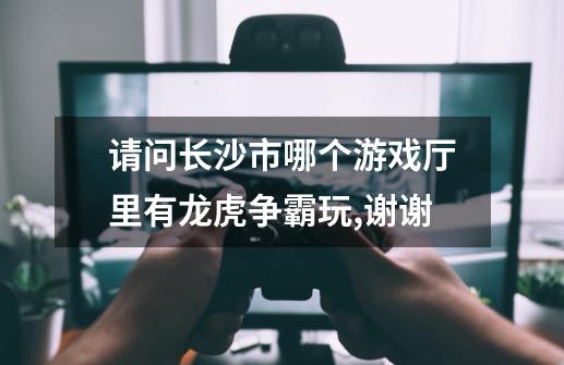 请问长沙市哪个游戏厅里有龙虎争霸玩,谢谢-第1张-游戏信息-龙启网