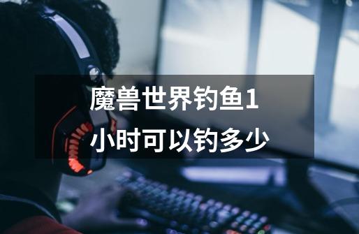 魔兽世界钓鱼1小时可以钓多少-第1张-游戏信息-龙启网