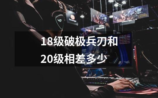18级破极兵刃和20级相差多少-第1张-游戏信息-龙启网