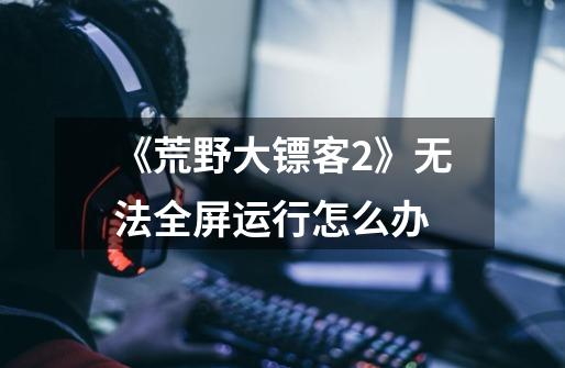 《荒野大镖客2》无法全屏运行怎么办-第1张-游戏信息-龙启网