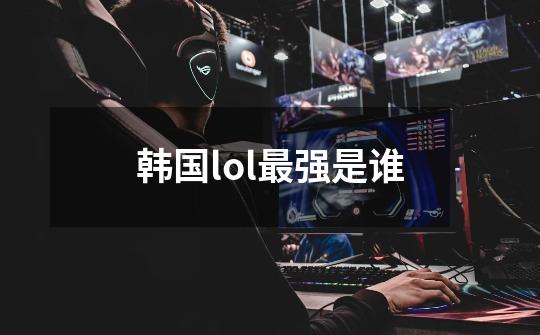韩国lol最强是谁-第1张-游戏信息-龙启网