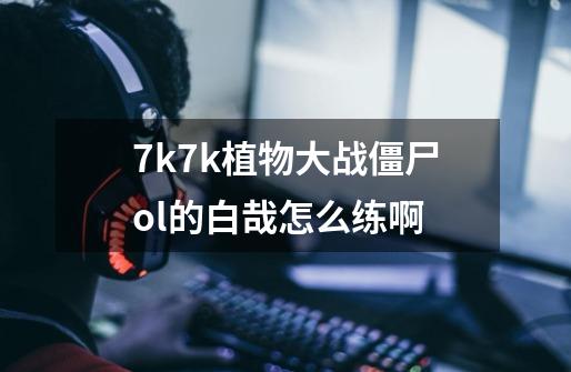 7k7k植物大战僵尸ol的白哉怎么练啊-第1张-游戏信息-龙启网