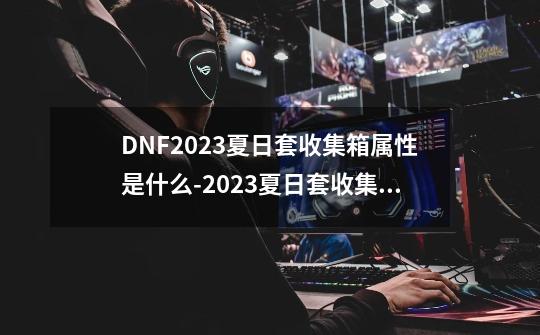 DNF2023夏日套收集箱属性是什么-2023夏日套收集箱属性一览-第1张-游戏信息-龙启网