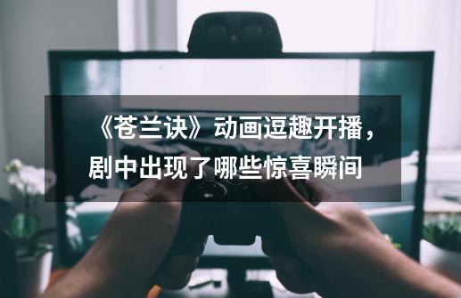 《苍兰诀》动画逗趣开播,剧中出现了哪些惊喜瞬间-第1张-游戏信息-龙启网