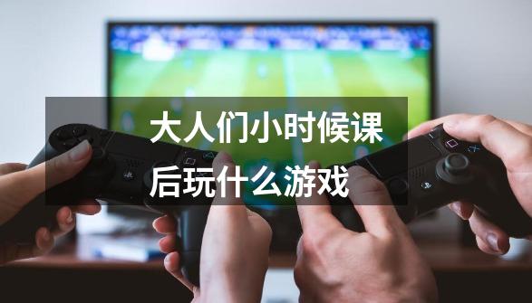 大人们小时候课后玩什么游戏-第1张-游戏信息-龙启网