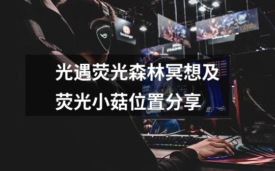 光遇荧光森林冥想及荧光小菇位置分享-第1张-游戏信息-龙启网